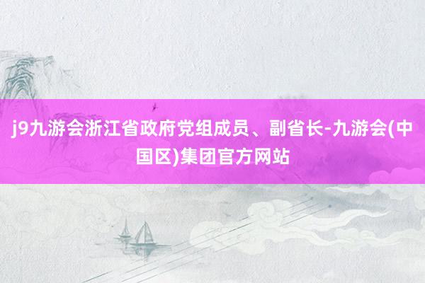 j9九游会浙江省政府党组成员、副省长-九游会(中国区)集团官方网站