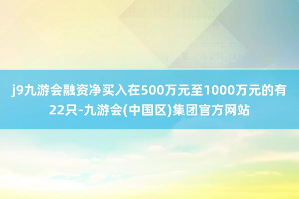 j9九游会融资净买入在500万元至1000万元的有22只-九游会(中国区)集团官方网站