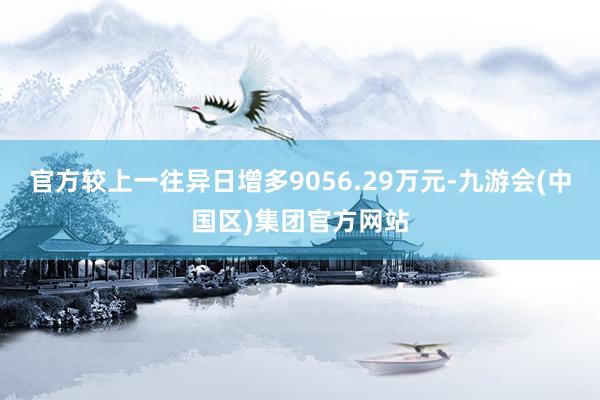 官方较上一往异日增多9056.29万元-九游会(中国区)集团官方网站