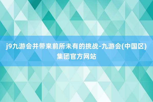 j9九游会并带来前所未有的挑战-九游会(中国区)集团官方网站