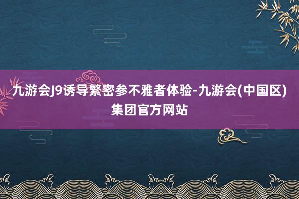 九游会J9诱导繁密参不雅者体验-九游会(中国区)集团官方网站