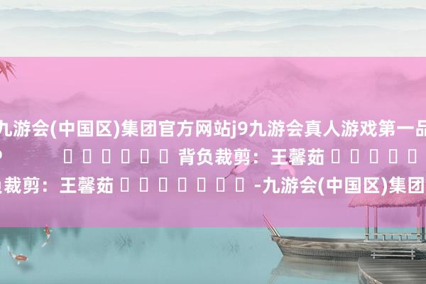 九游会(中国区)集团官方网站j9九游会真人游戏第一品牌尽在新浪财经APP            						背负裁剪：王馨茹 							-九游会(中国区)集团官方网站