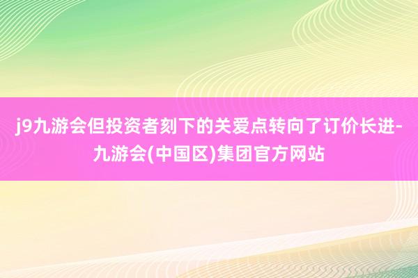 j9九游会但投资者刻下的关爱点转向了订价长进-九游会(中国区)集团官方网站