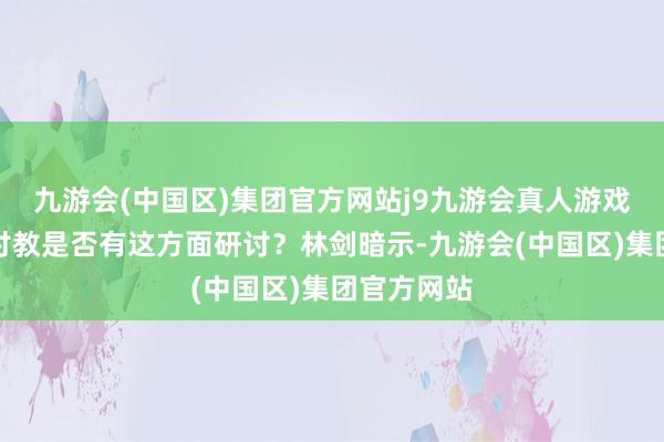 九游会(中国区)集团官方网站j9九游会真人游戏第一品牌讨教是否有这方面研讨？林剑暗示-九游会(中国区)集团官方网站