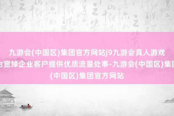 九游会(中国区)集团官方网站j9九游会真人游戏第一品牌为宽绰企业客户提供优质流量处事-九游会(中国区)集团官方网站