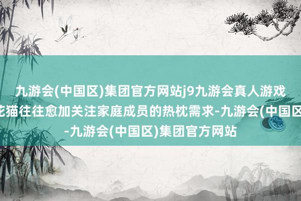 九游会(中国区)集团官方网站j9九游会真人游戏第一品牌母狸花猫往往愈加关注家庭成员的热枕需求-九游会(中国区)集团官方网站