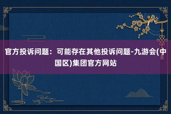 官方投诉问题：可能存在其他投诉问题-九游会(中国区)集团官方网站