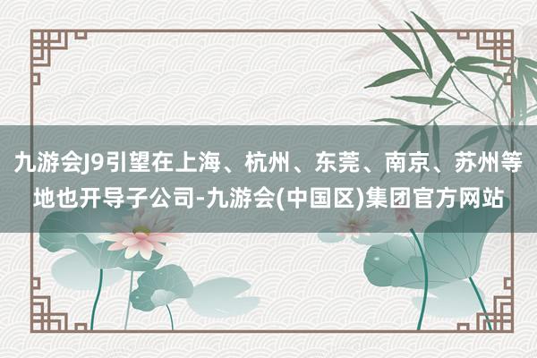 九游会J9引望在上海、杭州、东莞、南京、苏州等地也开导子公司-九游会(中国区)集团官方网站