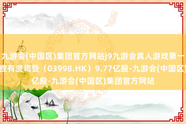 九游会(中国区)集团官方网站j9九游会真人游戏第一品牌南向资金捏有波司登（03998.HK）9.77亿股-九游会(中国区)集团官方网站