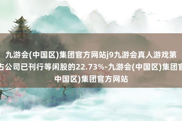 九游会(中国区)集团官方网站j9九游会真人游戏第一品牌占公司已刊行等闲股的22.73%-九游会(中国区)集团官方网站