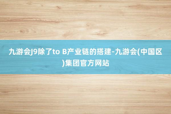 九游会J9除了to B产业链的搭建-九游会(中国区)集团官方网站