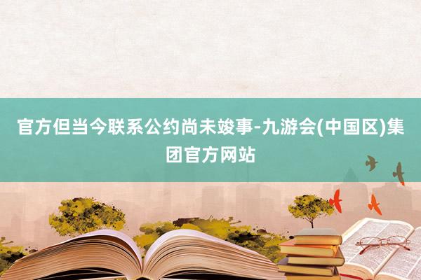 官方但当今联系公约尚未竣事-九游会(中国区)集团官方网站