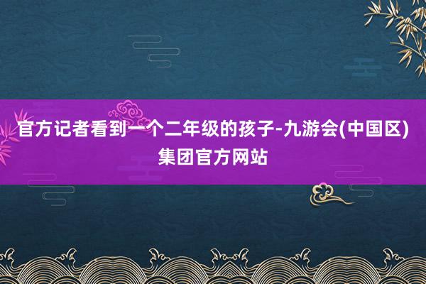 官方记者看到一个二年级的孩子-九游会(中国区)集团官方网站