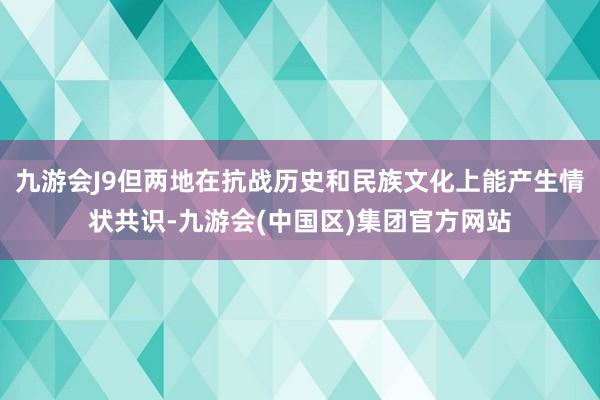 九游会J9但两地在抗战历史和民族文化上能产生情状共识-九游会(中国区)集团官方网站