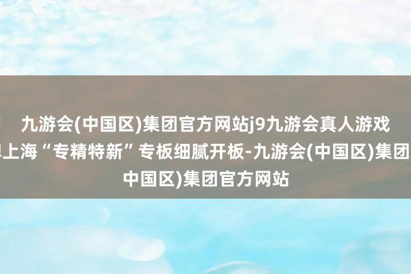 九游会(中国区)集团官方网站j9九游会真人游戏第一品牌上海“专精特新”专板细腻开板-九游会(中国区)集团官方网站