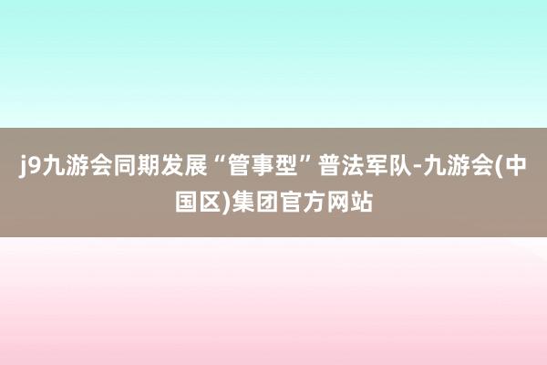 j9九游会同期发展“管事型”普法军队-九游会(中国区)集团官方网站