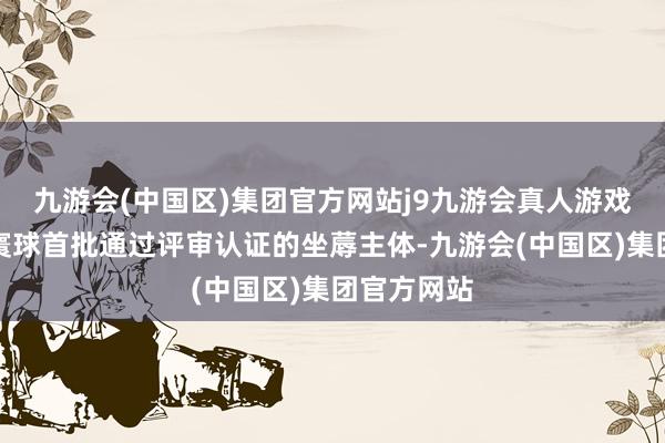 九游会(中国区)集团官方网站j9九游会真人游戏第一品牌寰球首批通过评审认证的坐蓐主体-九游会(中国区)集团官方网站