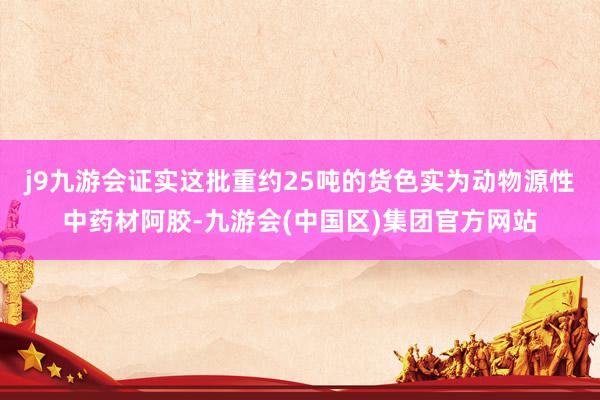 j9九游会证实这批重约25吨的货色实为动物源性中药材阿胶-九游会(中国区)集团官方网站