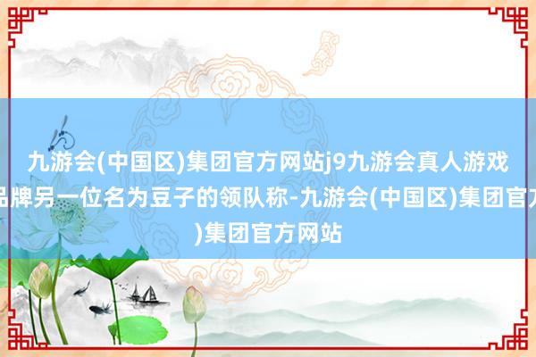 九游会(中国区)集团官方网站j9九游会真人游戏第一品牌另一位名为豆子的领队称-九游会(中国区)集团官方网站