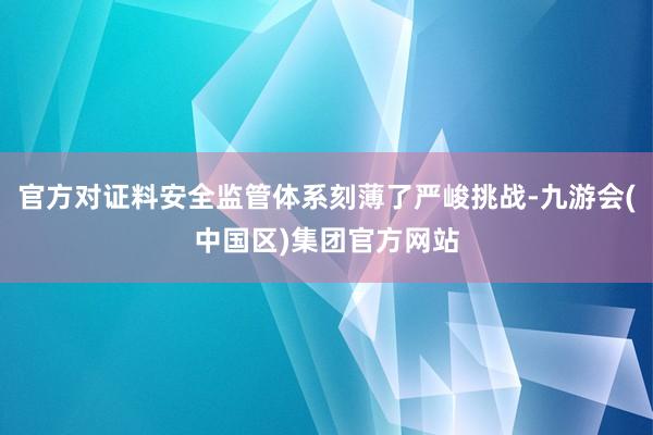 官方对证料安全监管体系刻薄了严峻挑战-九游会(中国区)集团官方网站