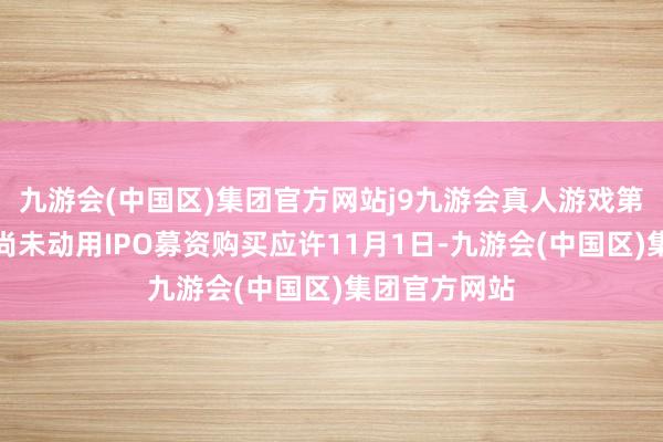 九游会(中国区)集团官方网站j9九游会真人游戏第一品牌拟将尚未动用IPO募资购买应许11月1日-九游会(中国区)集团官方网站