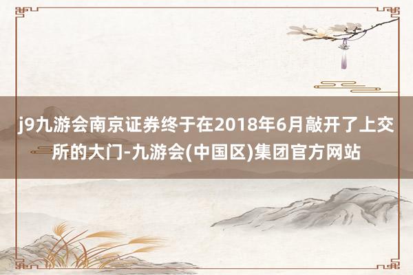 j9九游会南京证券终于在2018年6月敲开了上交所的大门-九游会(中国区)集团官方网站