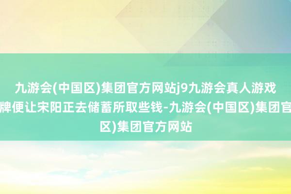 九游会(中国区)集团官方网站j9九游会真人游戏第一品牌便让宋阳正去储蓄所取些钱-九游会(中国区)集团官方网站