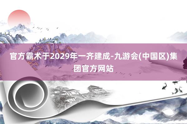 官方霸术于2029年一齐建成-九游会(中国区)集团官方网站