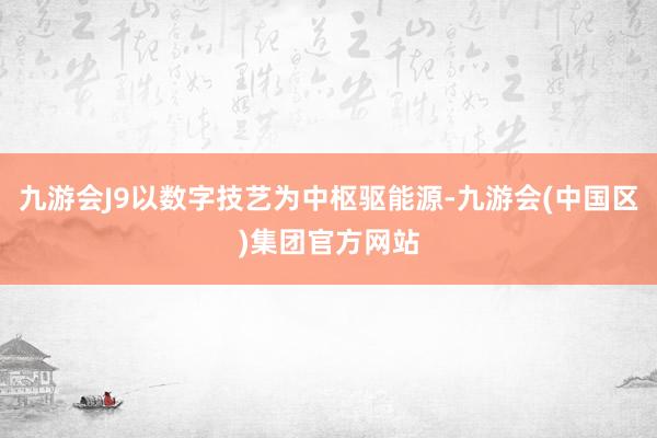 九游会J9以数字技艺为中枢驱能源-九游会(中国区)集团官方网站