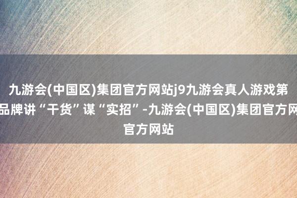 九游会(中国区)集团官方网站j9九游会真人游戏第一品牌讲“干货”谋“实招”-九游会(中国区)集团官方网站