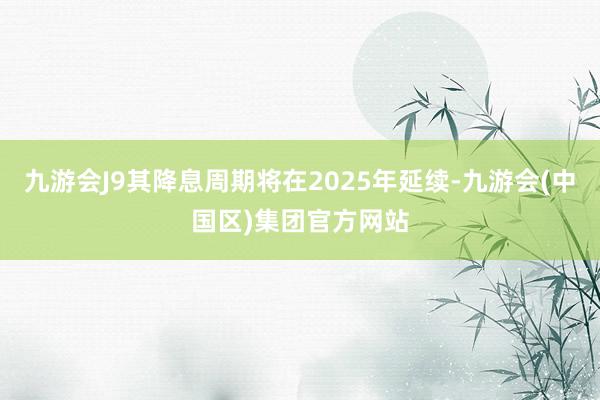 九游会J9其降息周期将在2025年延续-九游会(中国区)集团官方网站