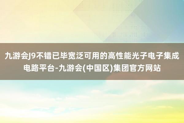 九游会J9不错已毕宽泛可用的高性能光子电子集成电路平台-九游会(中国区)集团官方网站