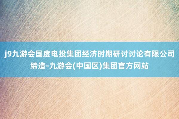 j9九游会国度电投集团经济时期研讨讨论有限公司缔造-九游会(中国区)集团官方网站