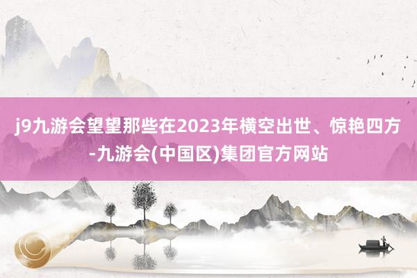 j9九游会望望那些在2023年横空出世、惊艳四方-九游会(中国区)集团官方网站