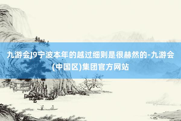 九游会J9宁波本年的越过细则是很赫然的-九游会(中国区)集团官方网站