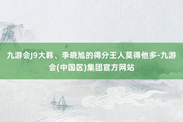 九游会J9大韩、李晓旭的得分王人莫得他多-九游会(中国区)集团官方网站