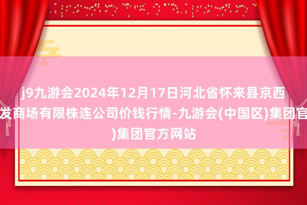 j9九游会2024年12月17日河北省怀来县京西果菜批发商场有限株连公司价钱行情-九游会(中国区)集团官方网站