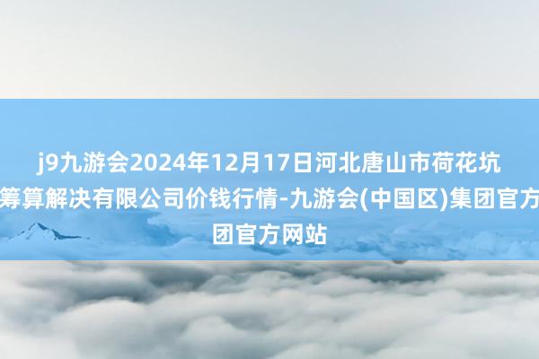 j9九游会2024年12月17日河北唐山市荷花坑市集筹算解决有限公司价钱行情-九游会(中国区)集团官方网站