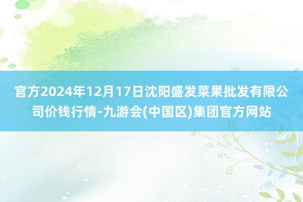 官方2024年12月17日沈阳盛发菜果批发有限公司价钱行情-九游会(中国区)集团官方网站