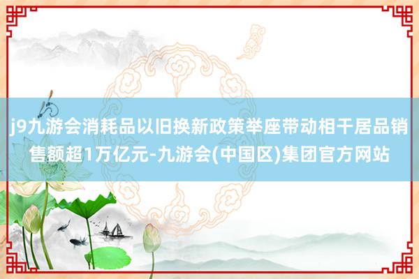 j9九游会消耗品以旧换新政策举座带动相干居品销售额超1万亿元-九游会(中国区)集团官方网站