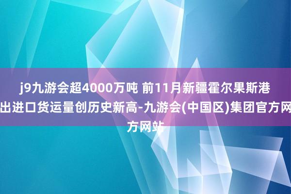 j9九游会超4000万吨 前11月新疆霍尔果斯港口出进口货运量创历史新高-九游会(中国区)集团官方网站