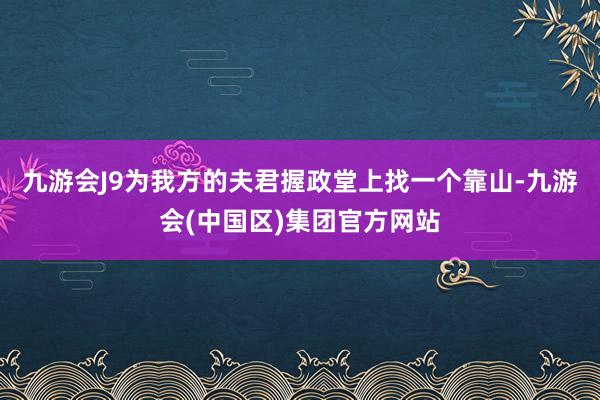 九游会J9为我方的夫君握政堂上找一个靠山-九游会(中国区)集团官方网站