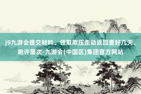 j9九游会提交材料、领取欺压走动返回要好几天、跑许屡次-九游会(中国区)集团官方网站