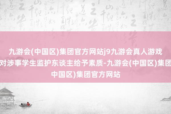 九游会(中国区)集团官方网站j9九游会真人游戏第一品牌对涉事学生监护东谈主给予素质-九游会(中国区)集团官方网站