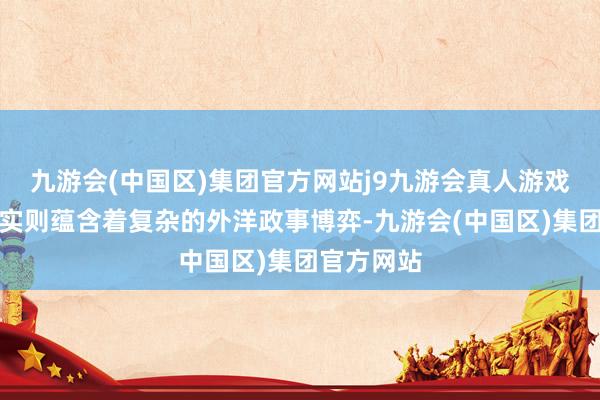 九游会(中国区)集团官方网站j9九游会真人游戏第一品牌实则蕴含着复杂的外洋政事博弈-九游会(中国区)集团官方网站