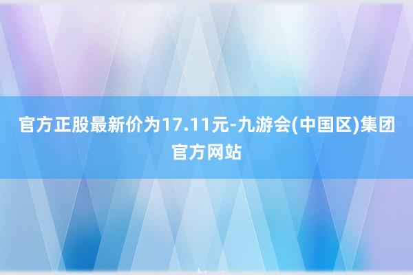 官方正股最新价为17.11元-九游会(中国区)集团官方网站