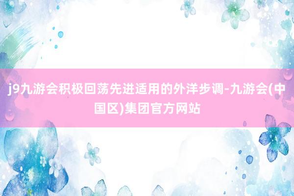 j9九游会积极回荡先进适用的外洋步调-九游会(中国区)集团官方网站