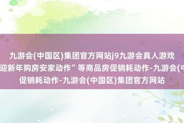 九游会(中国区)集团官方网站j9九游会真人游戏第一品牌组织开展“迎新年购房安家动作”等商品房促销耗动作-九游会(中国区)集团官方网站