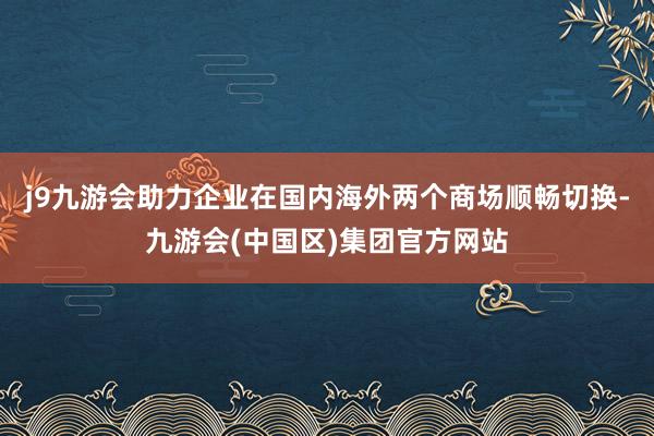 j9九游会助力企业在国内海外两个商场顺畅切换-九游会(中国区)集团官方网站