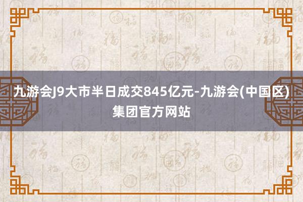 九游会J9大市半日成交845亿元-九游会(中国区)集团官方网站